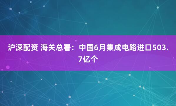 沪深配资 海关总署：中国6月集成电路进口503.7亿个