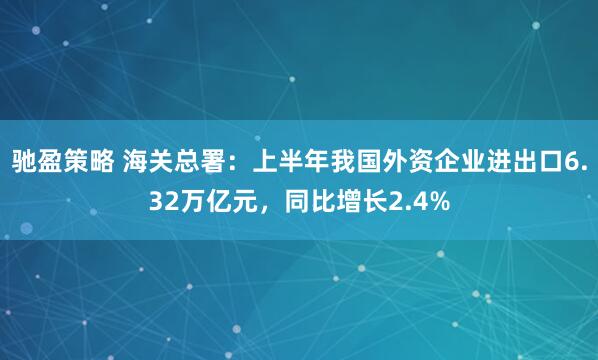 驰盈策略 海关总署：上半年我国外资企业进出口6.32万亿元，同比增长2.4%