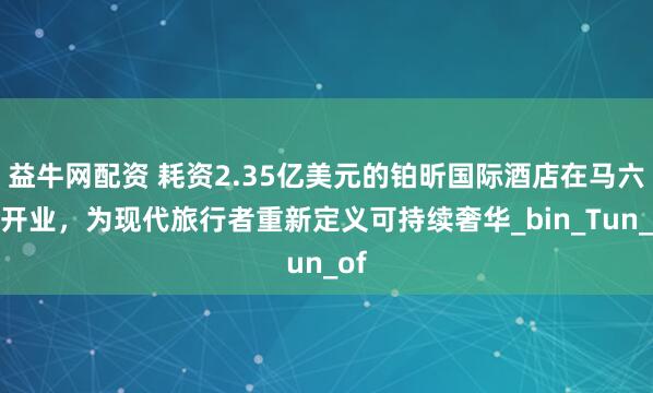 益牛网配资 耗资2.35亿美元的铂昕国际酒店在马六甲开业，为现代旅行者重新定义可持续奢华_bin_Tun_of