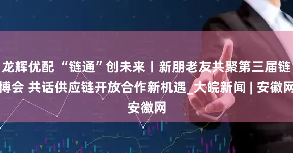 龙辉优配 “链通”创未来丨新朋老友共聚第三届链博会 共话供应链开放合作新机遇_大皖新闻 | 安徽网