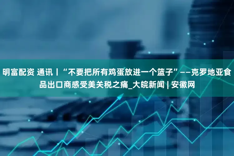 明富配资 通讯丨“不要把所有鸡蛋放进一个篮子”——克罗地亚食品出口商感受美关税之痛_大皖新闻 | 安徽网