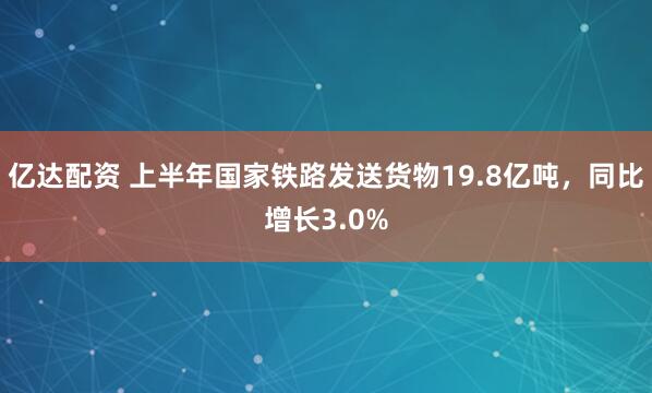 亿达配资 上半年国家铁路发送货物19.8亿吨，同比增长3.0%