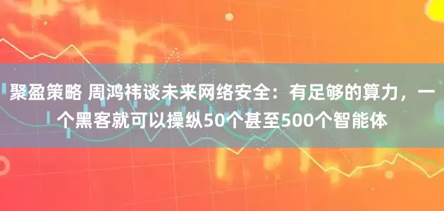 聚盈策略 周鸿祎谈未来网络安全：有足够的算力，一个黑客就可以操纵50个甚至500个智能体