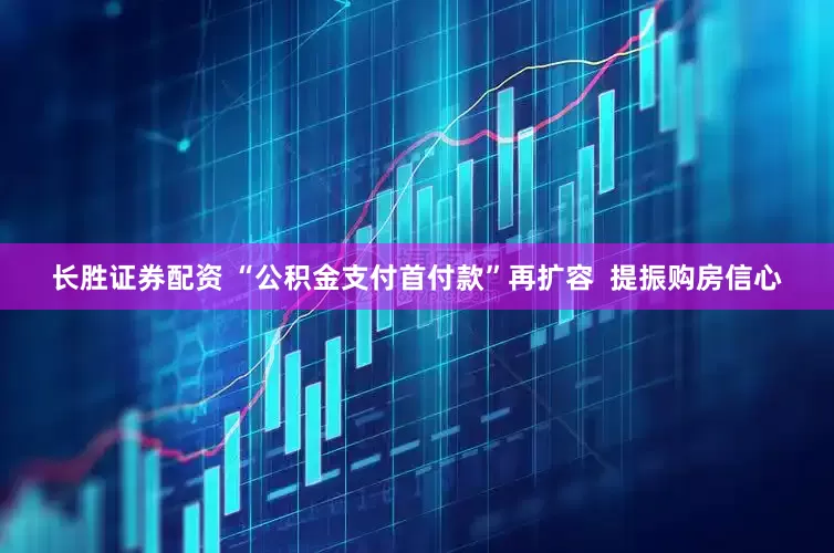 长胜证券配资 “公积金支付首付款”再扩容  提振购房信心