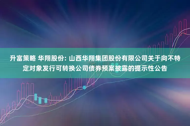升富策略 华翔股份: 山西华翔集团股份有限公司关于向不特定对象发行可转换公司债券预案披露的提示性公告