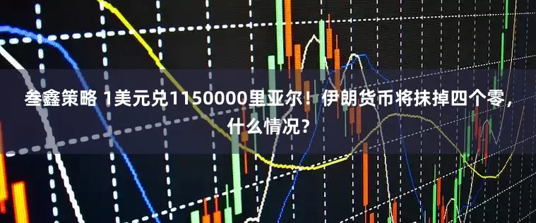 叁鑫策略 1美元兑1150000里亚尔！伊朗货币将抹掉四个零，什么情况？