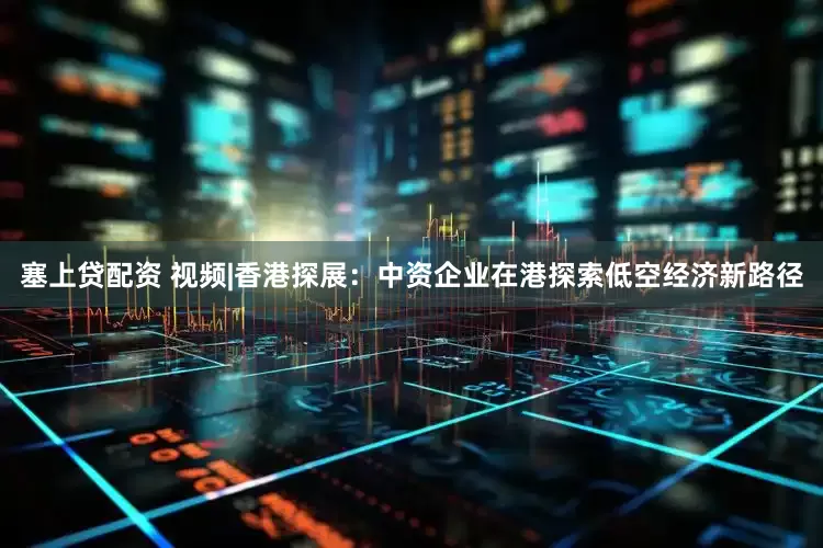 塞上贷配资 视频|香港探展：中资企业在港探索低空经济新路径