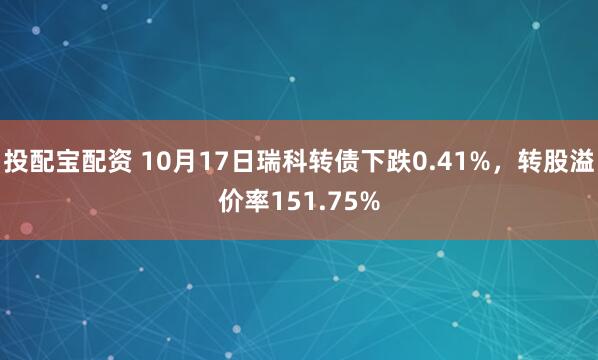 投配宝配资 10月17日瑞科转债下跌0.41%，转股溢价率151.75%