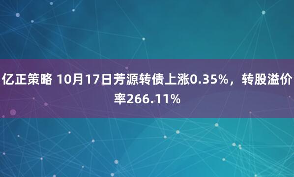 亿正策略 10月17日芳源转债上涨0.35%，转股溢价率266.11%