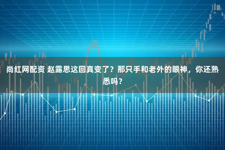 尚红网配资 赵露思这回真变了？那只手和老外的眼神，你还熟悉吗？