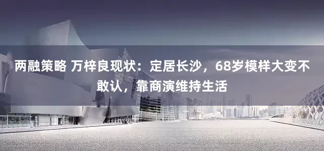 两融策略 万梓良现状：定居长沙，68岁模样大变不敢认，靠商演维持生活
