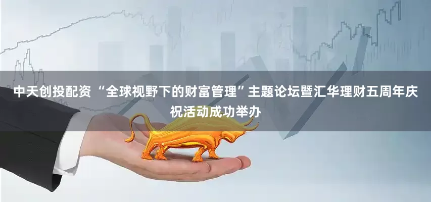 中天创投配资 “全球视野下的财富管理”主题论坛暨汇华理财五周年庆祝活动成功举办