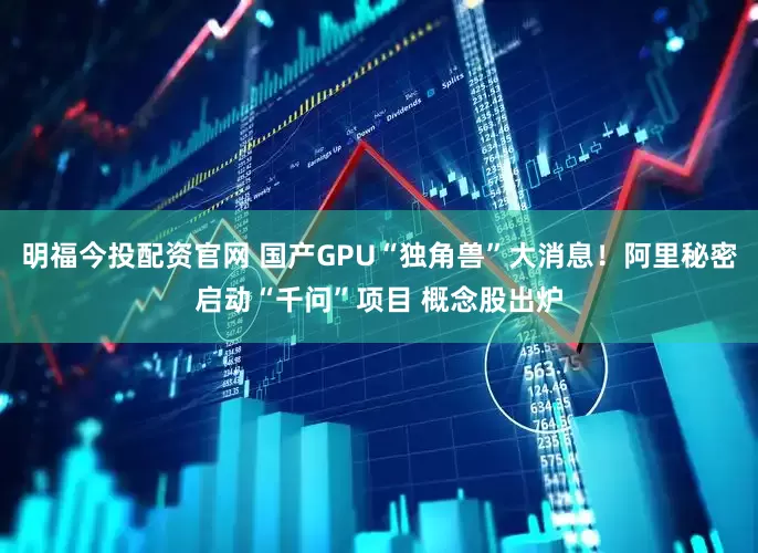 明福今投配资官网 国产GPU“独角兽”大消息！阿里秘密启动“千问”项目 概念股出炉