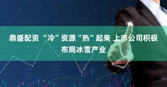 鼎盛配资 “冷”资源“热”起来 上市公司积极布局冰雪产业