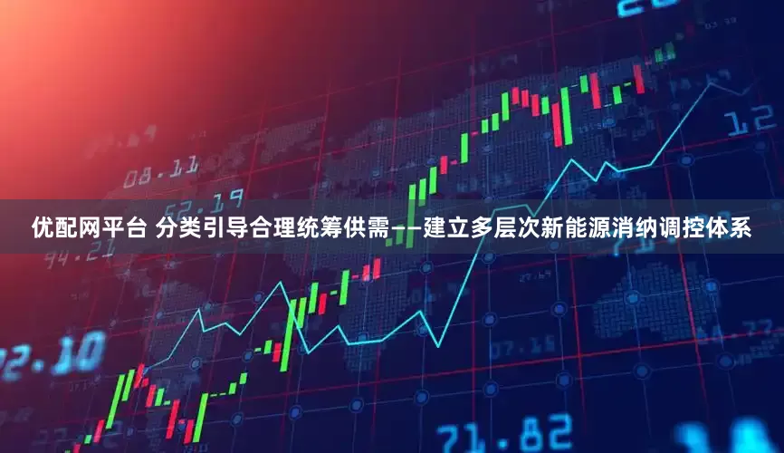 优配网平台 分类引导合理统筹供需——建立多层次新能源消纳调控体系