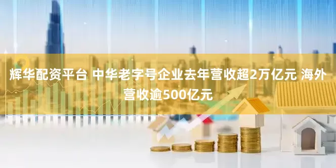 辉华配资平台 中华老字号企业去年营收超2万亿元 海外营收逾500亿元