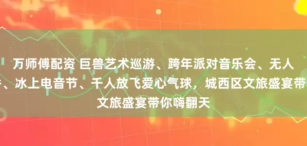 万师傅配资 巨兽艺术巡游、跨年派对音乐会、无人机灯光秀、冰上电音节、千人放飞爱心气球，城西区文旅盛宴带你嗨翻天