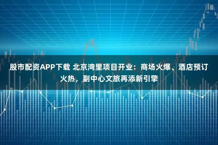 股市配资APP下载 北京湾里项目开业：商场火爆、酒店预订火热，副中心文旅再添新引擎