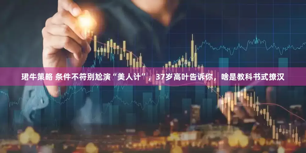 珺牛策略 条件不符别尬演“美人计”，37岁高叶告诉你，啥是教科书式撩汉