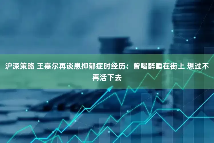 沪深策略 王嘉尔再谈患抑郁症时经历：曾喝醉睡在街上 想过不再活下去