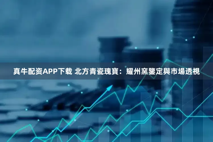真牛配资APP下载 北方青瓷瑰寶：耀州窯鑒定與市場透視