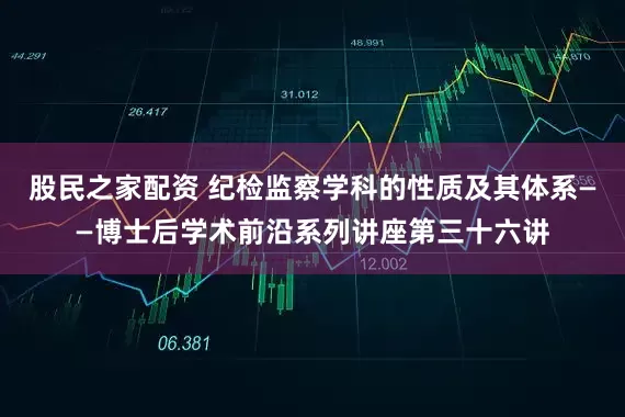 股民之家配资 纪检监察学科的性质及其体系——博士后学术前沿系列讲座第三十六讲
