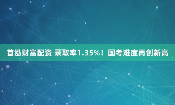 首泓财富配资 录取率1.35%！国考难度再创新高