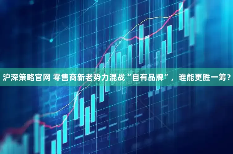 沪深策略官网 零售商新老势力混战“自有品牌”,谁能更胜一筹?