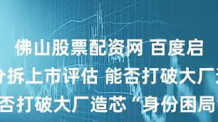 佛山股票配资网 百度启动昆仑芯分拆上市评估 能否打破大厂造芯“身份困局”？