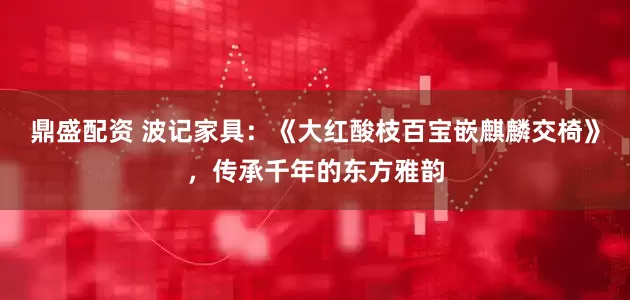 鼎盛配资 波记家具：《大红酸枝百宝嵌麒麟交椅》，传承千年的东方雅韵