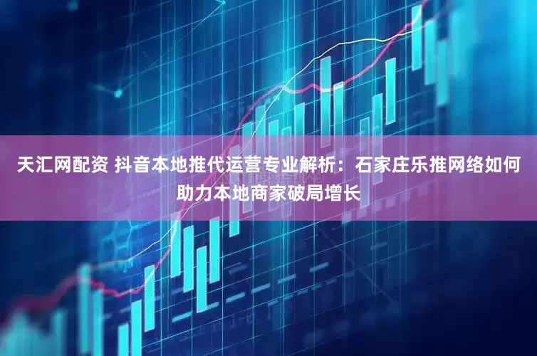 天汇网配资 抖音本地推代运营专业解析：石家庄乐推网络如何助力本地商家破局增长