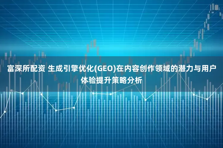 富深所配资 生成引擎优化(GEO)在内容创作领域的潜力与用户体验提升策略分析