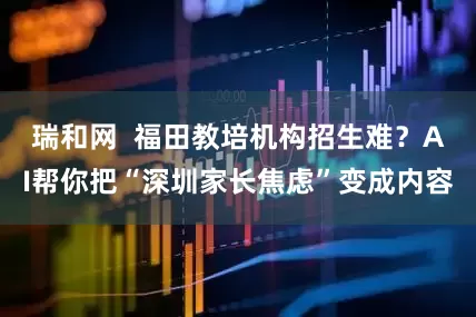 瑞和网 福田教培机构招生难?AI帮你把“深圳家长焦虑”变成内容