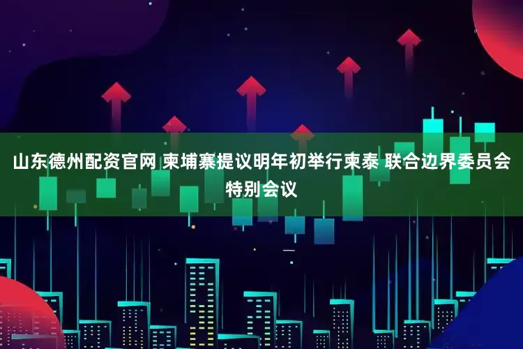 山东德州配资官网 柬埔寨提议明年初举行柬泰 联合边界委员会特别会议