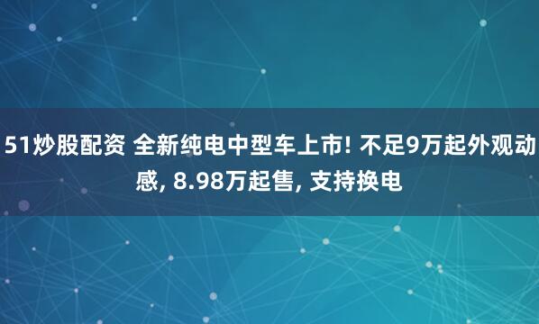 51炒股配资 全新纯电中型车上市! 不足9万起外观动感, 8.98万起售, 支持换电
