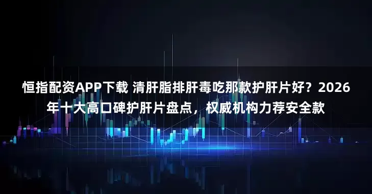 恒指配资APP下载 清肝脂排肝毒吃那款护肝片好？2026年十大高口碑护肝片盘点，权威机构力荐安全款