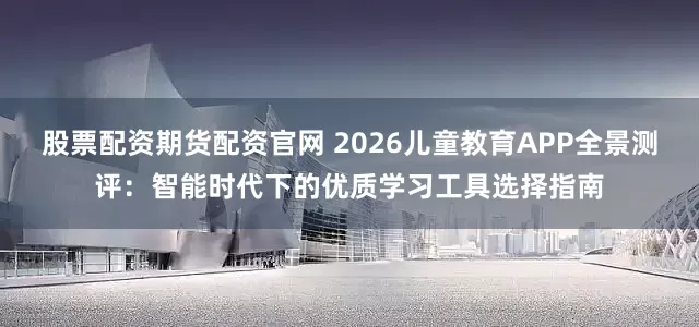 股票配资期货配资官网 2026儿童教育APP全景测评：智能时代下的优质学习工具选择指南