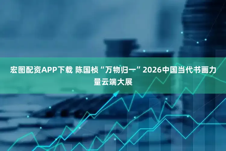 宏图配资APP下载 陈国桢“万物归一”2026中国当代书画力量云端大展