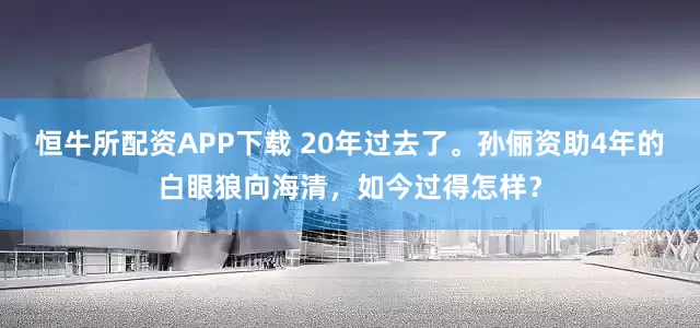恒牛所配资APP下载 20年过去了。孙俪资助4年的白眼狼向海清,如今过得怎样?