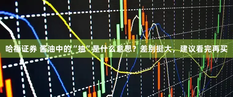哈福证券 酱油中的“抽”是什么意思？差别挺大，建议看完再买