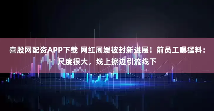 喜股网配资APP下载 网红周媛被封新进展！前员工曝猛料：尺度很大，线上擦边引流线下