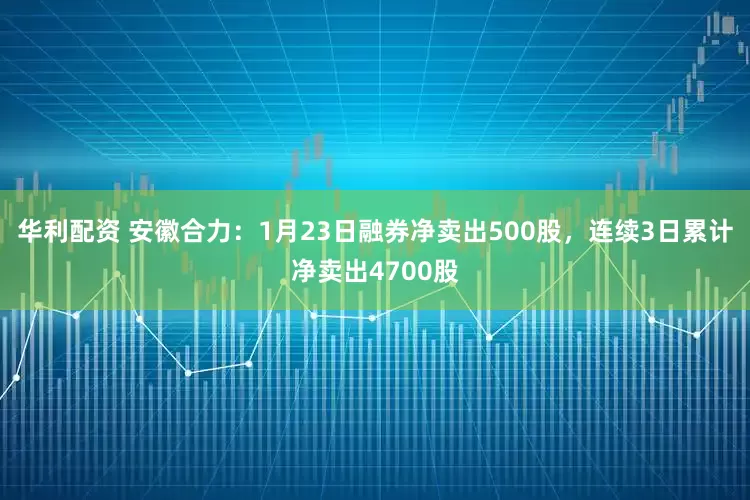 华利配资 安徽合力：1月23日融券净卖出500股，连续3日累计净卖出4700股