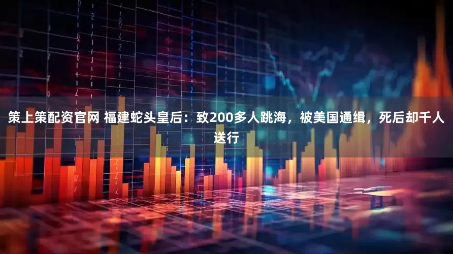 策上策配资官网 福建蛇头皇后：致200多人跳海，被美国通缉，死后却千人送行