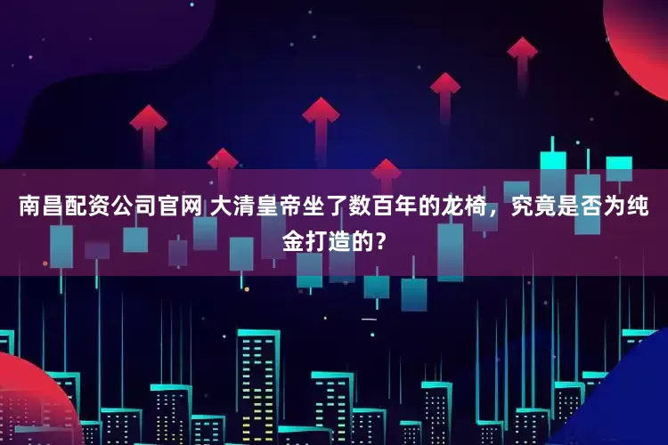 南昌配资公司官网 大清皇帝坐了数百年的龙椅，究竟是否为纯金打造的？