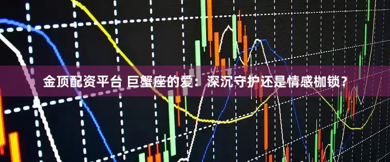 金顶配资平台 巨蟹座的爱：深沉守护还是情感枷锁？