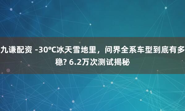 九谦配资 -30℃冰天雪地里，问界全系车型到底有多稳? 6.2万次测试揭秘