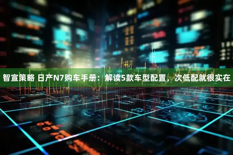 智宣策略 日产N7购车手册:解读5款车型配置,次低配就很实在