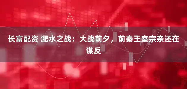 长富配资 淝水之战:大战前夕,前秦王室宗亲还在谋反