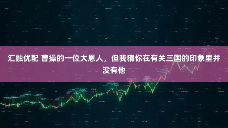 汇融优配 曹操的一位大恩人，但我猜你在有关三国的印象里并没有他
