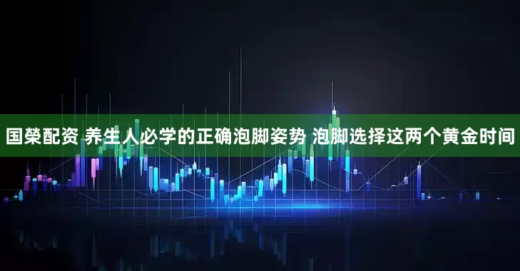 国榮配资 养生人必学的正确泡脚姿势 泡脚选择这两个黄金时间